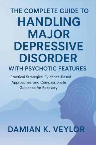 The Complete Guide to Handling Major Depressive Disorder with Psychotic Features: Practical Strategies, Evidence-Based Approaches, and Compassionate Guidance for Recovery