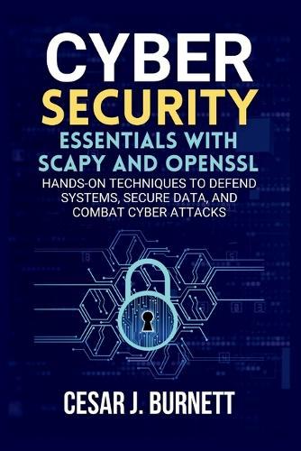 Cybersecurity Essentials with Scapy and OpenSSL: Hands-On Techniques to Defend Systems, Secure Data, and Combat Cyber Attacks