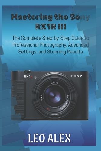 Mastering the Sony RX1R III: The Complete Step-by-Step Guide to Professional Photography, Advanced Settings, and Stunning Results
