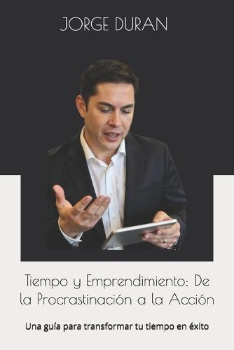 Tiempo y Emprendimiento: De la Procrastinación a la Acción: Una guía para transformar tu tiempo en éxito