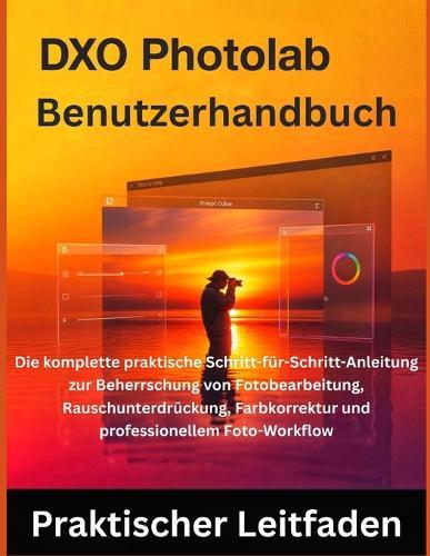 DxO PhotoLab Benutzerhandbuch: Die komplette praktische Schritt-für-Schritt-Anleitung zur Beherrschung von Fotobearbeitung, Rauschunterdrückung, Farbkorrektur und professionellem Foto-Workflow
