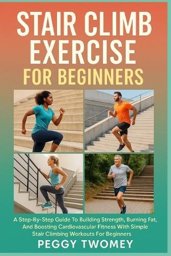 Stair Climb Exercise for Beginners: A Step-By-Step Guide To Building Strength, Burning Fat, And Boosting Cardiovascular Fitness With Simple Stair Climbing Workouts For Beginners
