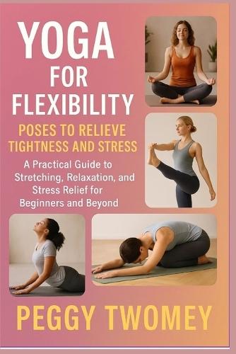 Yoga for Flexibility: POSES TO RELIEVE TIGHTNESS AND STRESS: A Practical Guide To Stretching, Relaxation, And Stress Relief For Beginners And Beyond