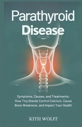 Parathyroid Disease: Symptoms, Causes, and Treatments: How Tiny Glands Control Calcium, Cause Bone Weakness, and Impact Your Health