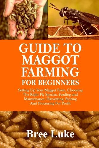 Guide to Maggot Farming for Beginners: Setting Up Your Maggot Farm, Choosing The Right Fly Species, Feeding and Maintenance, Harvesting, Storing And Processing For Profit