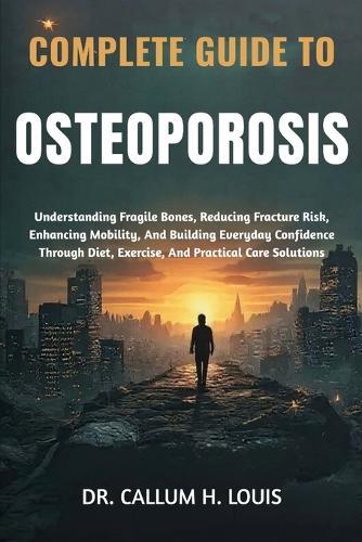 Complete Guide to Osteoporosis: Understanding Fragile Bones, Reducing Fracture Risk, Enhancing Mobility, And Building Everyday Confidence Through Diet, Exercise, And Practical Care Solutions
