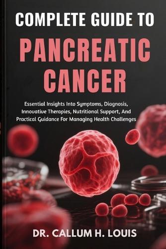 Complete Guide to Pancreatic Cancer: Essential Insights Into Symptoms, Diagnosis, Innovative Therapies, Nutritional Support, And Practical Guidance For Managing Health Challenges