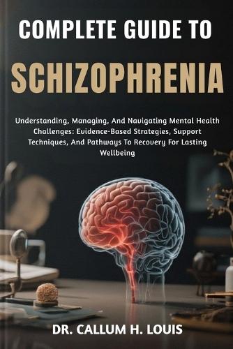 Complete Guide to Schizophrenia: Understanding, Managing, And Navigating Mental Health Challenges: Evidence-Based Strategies, Support Techniques, And Pathways To Recovery For Lasting Wellbeing