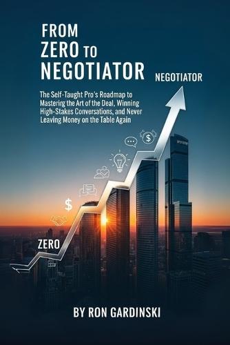 From Zero to Negotiator: The Self-Taught Pro's Roadmap to Mastering the Art of the Deal, Winning High-Stakes Conversations, and Never Leaving Money on the Table Again