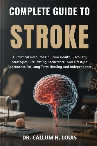 Complete Guide to Stroke: A Practical Resource On Brain Health, Recovery Strategies, Preventing Recurrence, And Lifestyle Approaches For Long-Term Healing And Independence