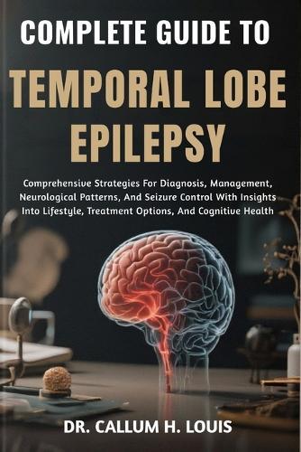 Complete Guide to Temporal Lobe Epilepsy: Comprehensive Strategies For Diagnosis, Management, Neurological Patterns, And Seizure Control With Insights Into Lifestyle, Treatment Options, And Cognitive Health