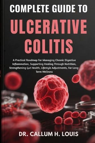 Complete Guide to Ulcerative Colitis: A Practical Roadmap For Managing Chronic Digestive Inflammation, Supporting Healing Through Nutrition, Strengthening Gut Health, Lifestyle Adjustments, For Long-Term Wellness