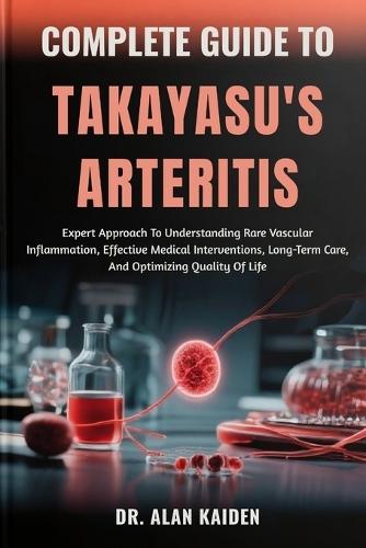 Complete Guide to Takayasu's Arteritis: Expert Approach To Understanding Rare Vascular Inflammation, Effective Medical Interventions, Long-Term Care, And Optimizing Quality Of Life