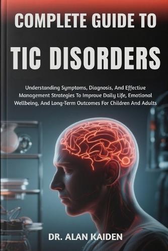 Complete Guide to Tic Disorders: Understanding Symptoms, Diagnosis, And Effective Management Strategies To Improve Daily Life, Emotional Wellbeing, And Long-Term Outcomes For Children And Adults