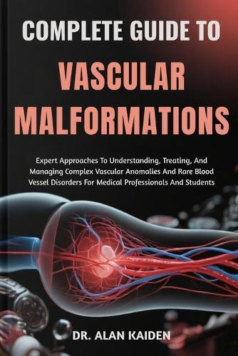Complete Guide to Vascular Malformations: Expert Approaches To Understanding, Treating, And Managing Complex Vascular Anomalies And Rare Blood Vessel Disorders For Medical Professionals And Students