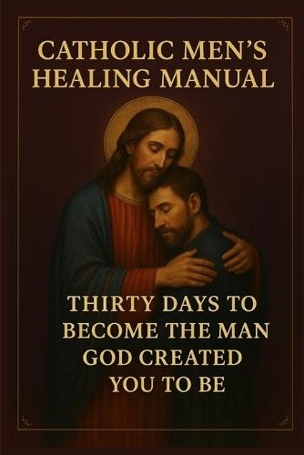 Catholic Men's Healing Manual: Thirty Days to Become the Man God Created You to Be
