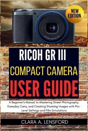 Ricoh GR III Compact Camera User Guide: A Beginner's Manual to Mastering Street Photography, Everyday Carry, and Creating Stunning Images with Pro-Level Settings and Film Simulations