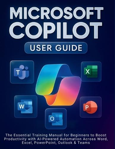 Microsoft Copilot User Guide: The Essential Training Manual for Beginners to Boost Productivity with AI-Powered Automation Across Word, Excel, PowerPoint, Outlook & Teams