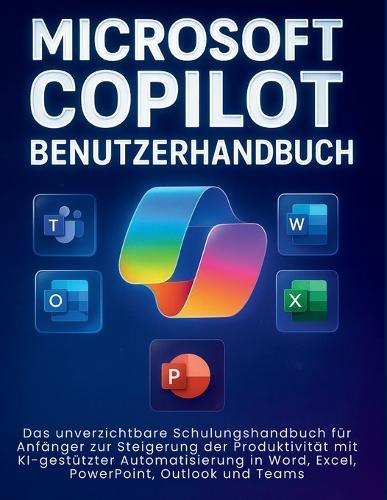Microsoft Copilot Benutzerhandbuch: Das unverzichtbare Schulungshandbuch für Anfänger zur Steigerung der Produktivität mit KI-gestützter Automatisierung in Word, Excel, PowerPoint, Outlook und Teams