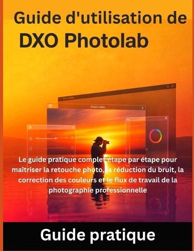 Guide d'utilisation de DxO PhotoLab: Le guide pratique complet étape par étape pour maîtriser la retouche photo, la réduction du bruit, la correction des couleurs et le flux de travail de la photographie professionnelle