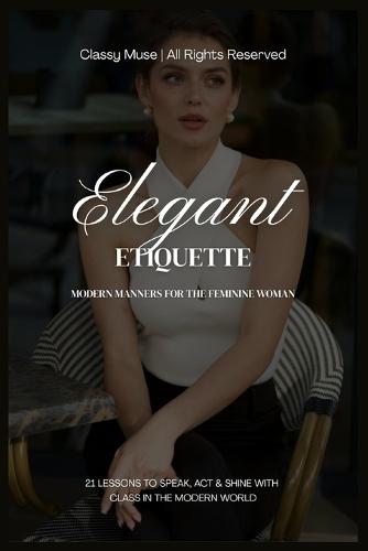 Elegant Etiquette: Modern Manners for the Feminine Woman: 21 Graceful Lessons to Speak, Act & Radiate Class in a Fast-Paced World of Chaos