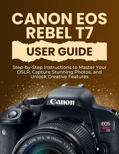 Canon EOS Rebel T7 User Guide: Step-by-Step Instructions to Master Your DSLR, Capture Stunning Photos, and Unlock Creative Features