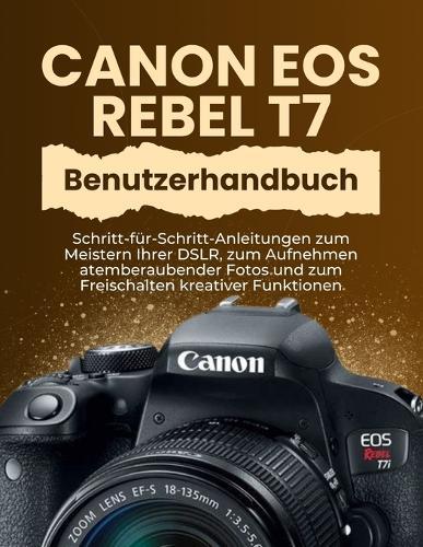 Canon EOS Rebel T7 Benutzerhandbuch: Schritt-für-Schritt-Anleitungen zum Meistern Ihrer DSLR, zum Aufnehmen atemberaubender Fotos und zum Freischalten kreativer Funktionen