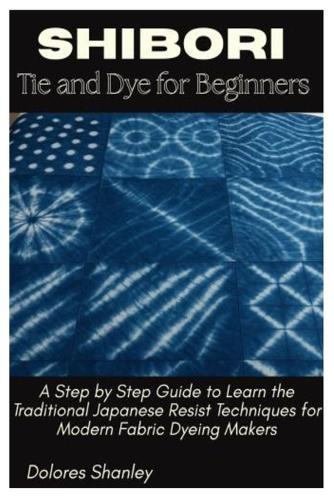 Shibori Tie and Dye for Beginners: A Step by Step Guide to Learn the Traditional Japanese Resist Techniques for Modern Fabric Dyeing Makers