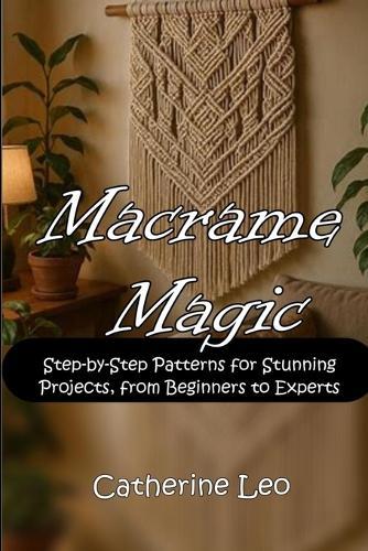 Macrame Magic: Step-by-Step Patterns for Stunning Projects, from Beginners to Experts