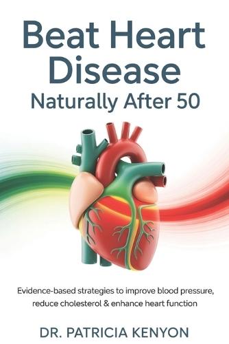 Beat Heart Disease Naturally After 50: Evidence-Based Strategies to Improve Blood Pressure, Reduce Cholesterol & Enhance Heart Function