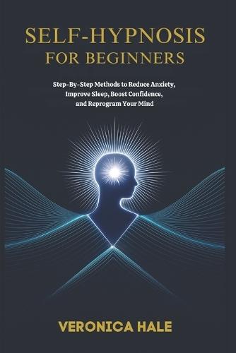 Self-Hypnosis for Beginners: Step-by-Step Methods to Reduce Anxiety, Improve Sleep, Boost Confidence, and Reprogram Your Mind