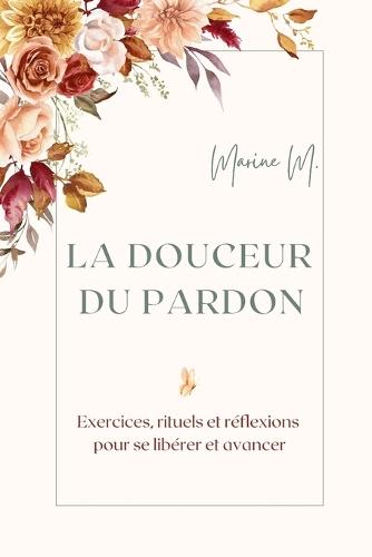 La douceur du pardon: Exercices, rituels et réflexions pour se libérer et avancer: Un guide pratique et inspirant pour guérir ses blessures, cultiver la paix intérieure et transformer son quotidien grâce au pardon.