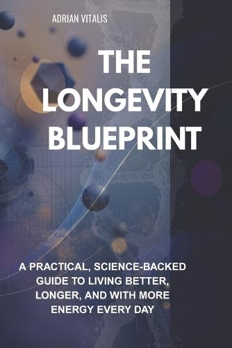 The Longevity Blueprint: A Practical, Science-Backed Guide to Living Better, Longer, and with More Energy Every Day