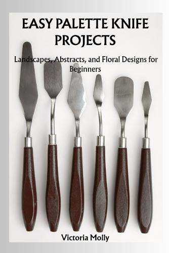 Easy Palette Knife Projects: Landscapes, Abstracts, and Floral Designs for Beginners