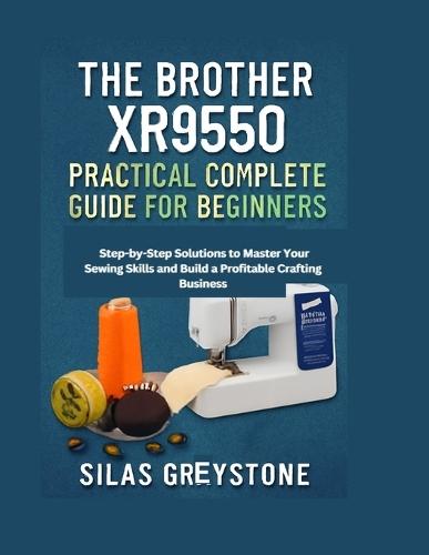 The Brother XR9550 Practical Complete Guide for Beginners: Step-by-Step Solutions to Master Your Sewing Skills and Build a Profitable Crafting Business