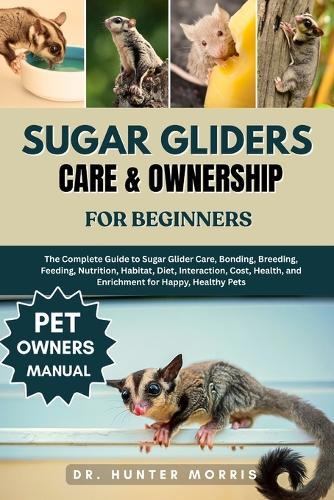 Sugar Gliders Care & Ownership for Beginners: The Complete Guide to Sugar Glider Care, Bonding, Breeding, Feeding, Nutrition, Habitat, Diet, Interaction, Cost, Health, and Enrichment for Happy, Healthy Pets