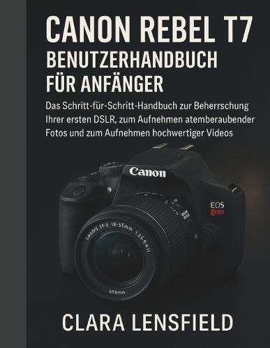Canon Rebel T7 Benutzerhandbuch für Anfänger: Das Schritt-für-Schritt-Handbuch zur Beherrschung Ihrer ersten DSLR, zum Aufnehmen atemberaubender Fotos und zum Aufnehmen hochwertiger Videos