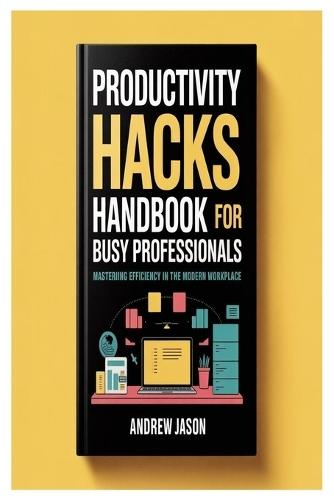 Productivity Hacks Handbook For Busy Professionals: Mastering Efficiency In The Modern Workplace