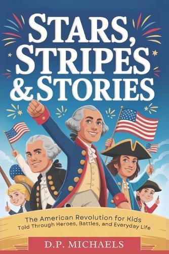 Stars, Stripes & Stories: The American Revolution for Kids Told Through Heroes, Battles, and Everyday Life