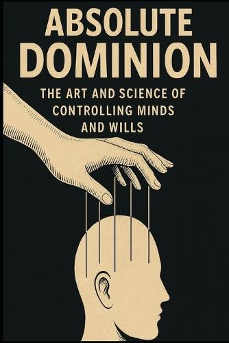 Absolute Dominion: The Art and Science of Controlling Minds and Wills