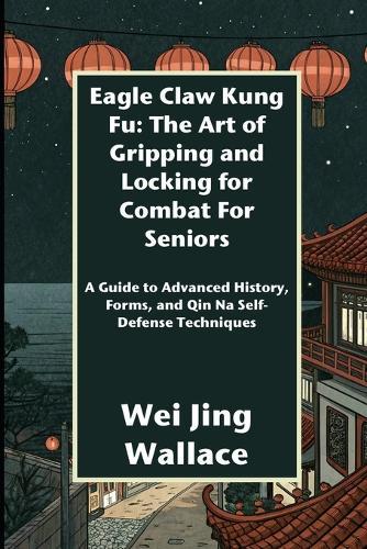 Eagle Claw Kung Fu: The Art of Gripping and Locking for Combat For Seniors: A Guide to Advanced History, Forms, and Qin Na Self-Defense Techniques