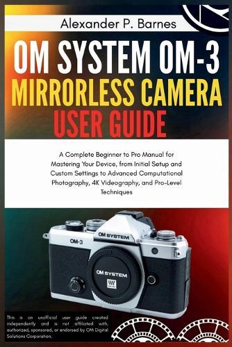 OM System OM-3 Mirro.. Camera User Guide: A Complete Beginner to Pro Manual for Maste..Your Device, from Initial Setup and Custom Settings to Advanced Computa.. Photo..,4K Videogra.., and Pro-Leve Tech.