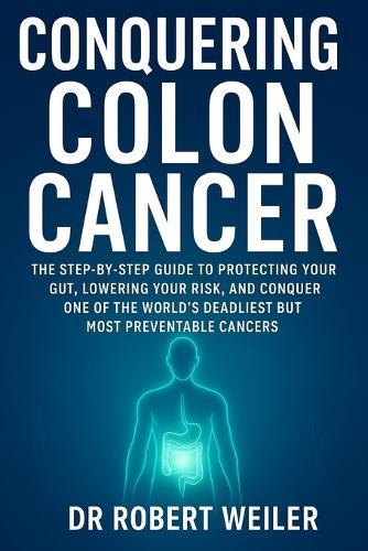 Conquering Colon Cancer: The Step-by-Step Guide to Protecting Your Gut, Lowering Your Risk, and Conquering One of the World's Deadliest but Most Preventable Cancers