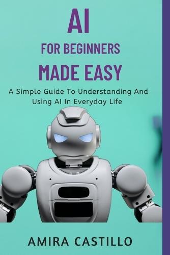 AI for Beginners Made Easy: A Simple Guide To Understanding And Using AI In Everyday Life