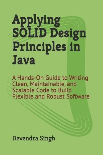 Applying SOLID Design Principles in Java: A Hands-On Guide to Writing Clean, Maintainable, and Scalable Code to Build Flexible and Robust Software