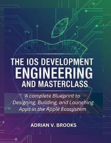 The iOS Development Engineering and Masterclass: A Complete Blueprint to Designing, Building, and Launching Apps in the Apple Ecosystem