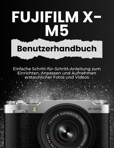 Fujifilm X-M5 Benutzerhandbuch: Einfache Schritt-für-Schritt-Anleitung zum Einrichten, Anpassen und Aufnehmen erstaunlicher Fotos und Videos