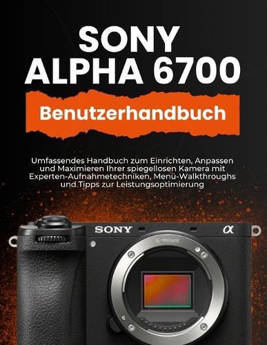 Sony Alpha 6700 Benutzerhandbuch: Umfassendes Handbuch zum Einrichten, Anpassen und Maximieren Ihrer spiegellosen Kamera mit Experten-Aufnahmetechniken, Menü-Walkthroughs und Tipps zur Leistungsoptimierung