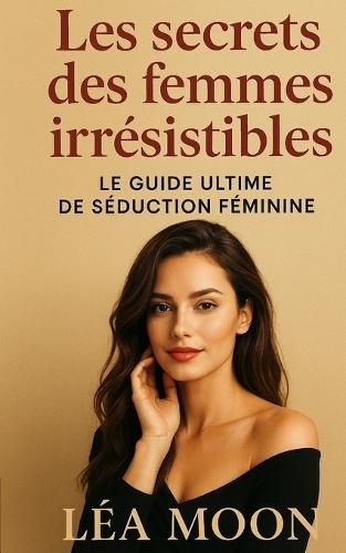 Les secrets des femmes irrésistibles: Le guide ultime de séduction féminine