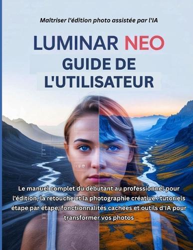 Luminar Neo Guide de l'utilisateur: Le manuel complet du débutant au professionnel pour l'édition, la retouche et la photographie créative: tutoriels étape par étape, fonctionnalités cachées et outils d'IA pour transformer vos photos